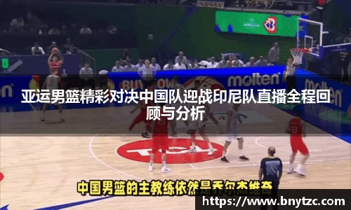 亚运男篮精彩对决中国队迎战印尼队直播全程回顾与分析