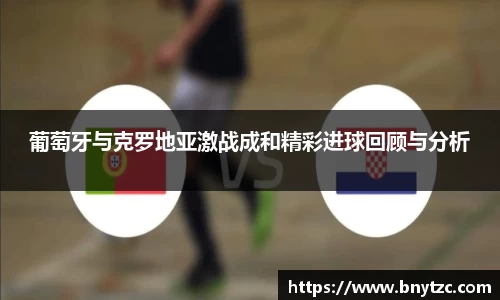 葡萄牙与克罗地亚激战成和精彩进球回顾与分析