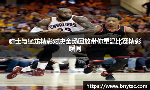 骑士与猛龙精彩对决全场回放带你重温比赛精彩瞬间