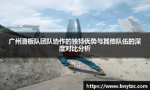 广州滑板队团队协作的独特优势与其他队伍的深度对比分析